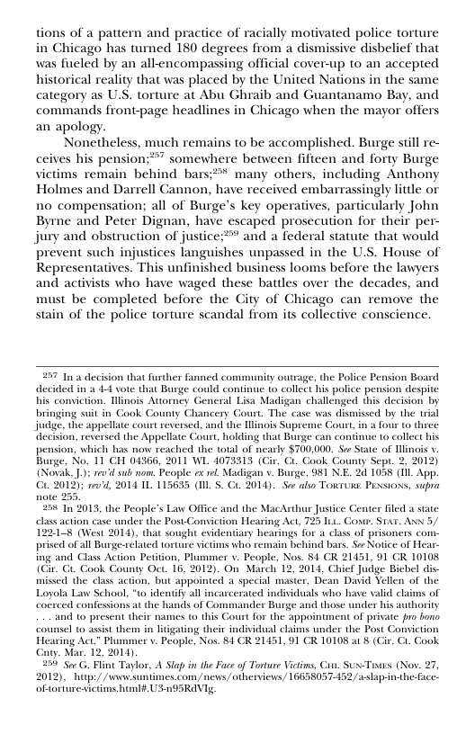 tions of a pattern and practice of racially motivated police torture in Chicago has turned 180 degrees from a dismissive disbelief that was fueled by an all-encompassing official cover-up to an accepted historical reality that was placed by the United Nations in the same category as U.S. torture at Abu Ghraib and Guantanamo Bay, and commands front-page headlines in Chicago when the mayor offers an apology. Nonetheless, much remains to be accomplished. Burge still re- ceives his pension;*” somewhere between fifteen and forty Burge victims remain behind bars;?* many others, including Anthony Holmes and Darrell Cannon, have received embarrassingly litdle or 1o compensation; all of Burge’s key operatives, particularly John Byrne and Peter Dignan, have escaped prosecution for their per- jury and obstruction of justice:** and a federal statute that would prevent such injustices languishes unpassed in the U.S. House of Representatives. This unfinished business looms before the lawyers and activists who have waged these batiles over the decades, and must be completed before the City of Chicago can remove the stain of the police torture scandal from its collective conscience. 257 In 3 decision that further fanned community otrage, the Police Pension Board decided in 3 44 vote that Burge could continue to collect his police pension despite his conviction. linois Attorney General Lisa Madigan challenged this decision by bringing suit in Cook County Chancery Court. The case was dismissed by the trial judge. the appellate court reversed, and the inois Supreme Court, in a four to three decision, reversed the Appellate Court, holding that Burge can continue 10 collect his pension, which has now reached the total of nearly $700.000. Soe State of Hlinois v Burge. No. 11 CH 04366, 2011 WL 4073313 (Gir. Ci. Cook County Sept. 2, 2012) (Novak. .): ’d sub nom. People ex re. Madigan v. Burge, 981 N.E. 2d 1058 (11 App. o 2019); e, 2014 1L 115635 (IIL S. G 2014). S also TowTuRs: Pexsioxs, supra 0 In 2013, the Peopl’s Law Officeand the Macnbu fusice Cener Fled s elass action case under the Post-Conviction Hearing Act, 755 I Ce Axn 5/ 9014, hat sought evidentiary heaings for & cie of prisomer o prised o all Burge-seated orture victms who remain behind bars. SeeNotice o Heas 451, 91 CR 10108 £ Judge Bicbel dis- missed the class action, but appointed a special master, Dean David Vellen of the Loyola Law School, "to idenify all incarcerated individuals who have valid claims of coerced confessions at the hands of Commander Burge and those under his authority and 1o present their names to this Court for the appointment of private 1o bono counsel to assist them ting their individual claims under the Post Conviction Hearing Ac” Plummet v. People, Nos. 81 CR 21451, 91 GR 10108 a1 8 (¢ ook . Mar. 12, 2014) 259 See G. Flint Taylor, A Slap in the Face of Torture Victims, Cins. Sux-Tiais (Nov. 27, 2012). " hitps//seww.suniimes.com /news, otherviews/ 16658057-452, aslap-in-the-face. oftorturesictims htmlf.US n95RAVIg,